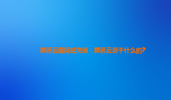 腾讯云国际站充值：腾讯云是干什么的?