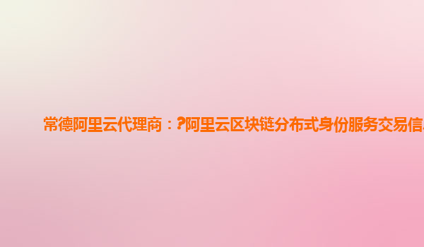 常德阿里云代理商：?阿里云区块链分布式身份服务交易信息