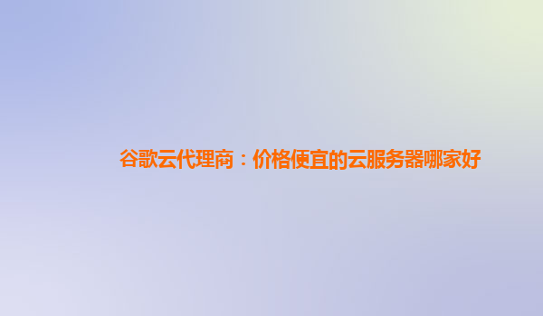 谷歌云代理商：价格便宜的云服务器哪家好