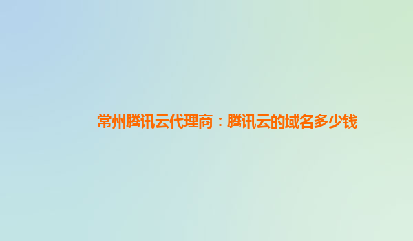 常州腾讯云代理商：腾讯云的域名多少钱