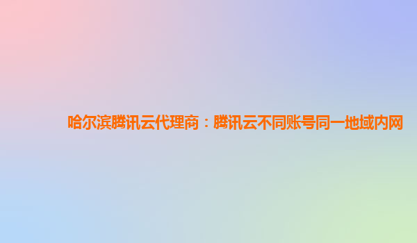 哈尔滨腾讯云代理商：腾讯云不同账号同一地域内网