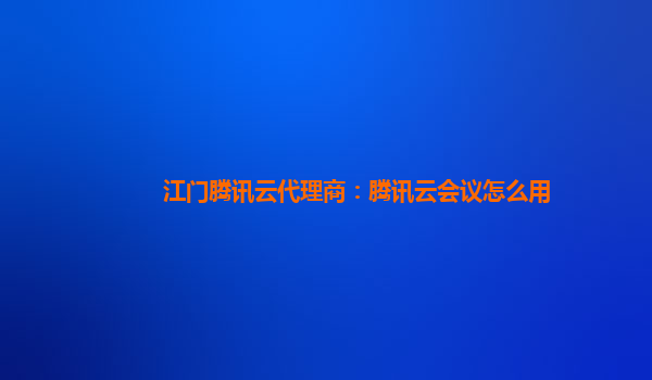 江门腾讯云代理商：腾讯云会议怎么用