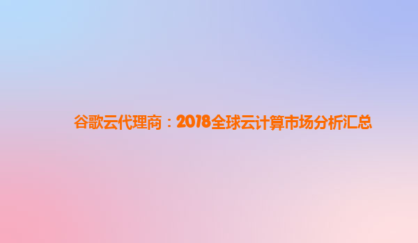 谷歌云代理商：2018全球云计算市场分析汇总