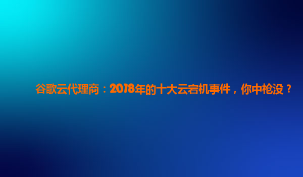 谷歌云代理商：2018年的十大云宕机事件，你中枪没？