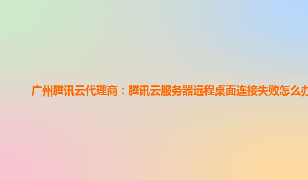 广州腾讯云代理商：腾讯云服务器远程桌面连接失败怎么办啊