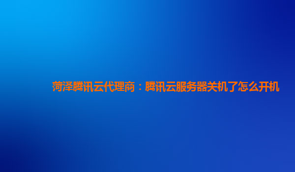 菏泽腾讯云代理商：腾讯云服务器关机了怎么开机
