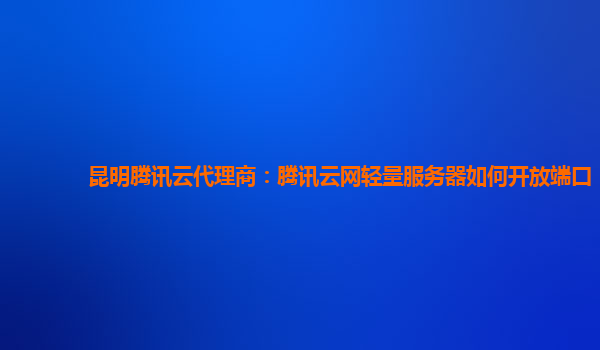 昆明腾讯云代理商：腾讯云网轻量服务器如何开放端口