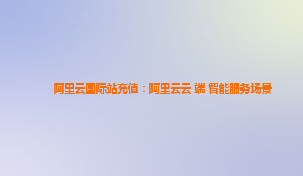 阿里云国际站充值：阿里云云+端+智能服务场景