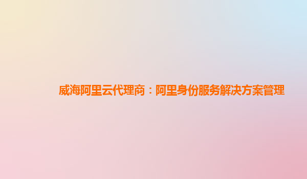 威海阿里云代理商：阿里身份服务解决方案管理