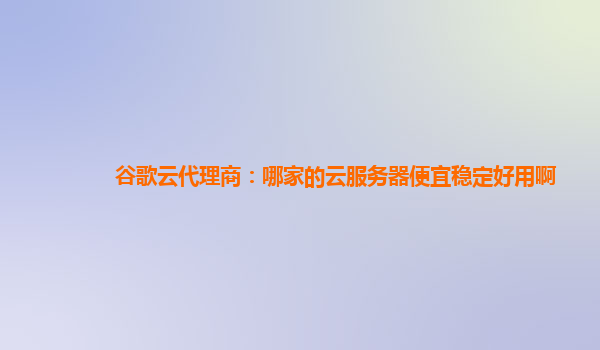 谷歌云代理商：哪家的云服务器便宜稳定好用啊