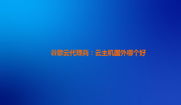 谷歌云代理商：云主机国外哪个好
