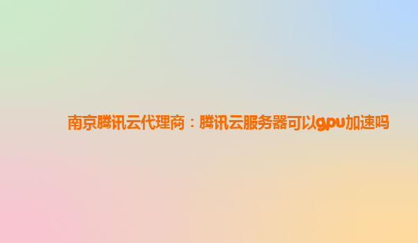 南京腾讯云代理商：腾讯云服务器可以gpu加速吗