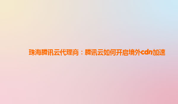 珠海腾讯云代理商：腾讯云如何开启境外cdn加速