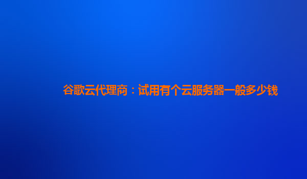 谷歌云代理商：试用有个云服务器一般多少钱