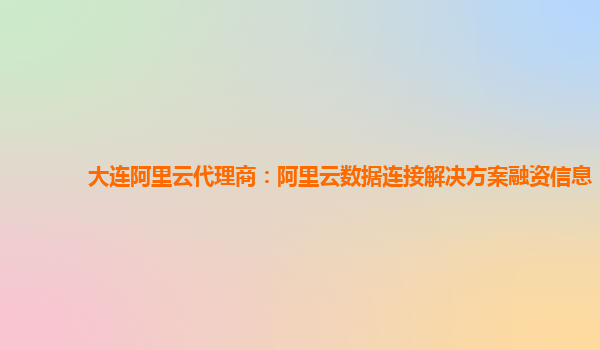 大连阿里云代理商：阿里云数据连接解决方案融资信息