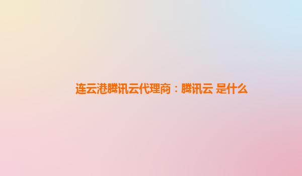 连云港腾讯云代理商：腾讯云 是什么
