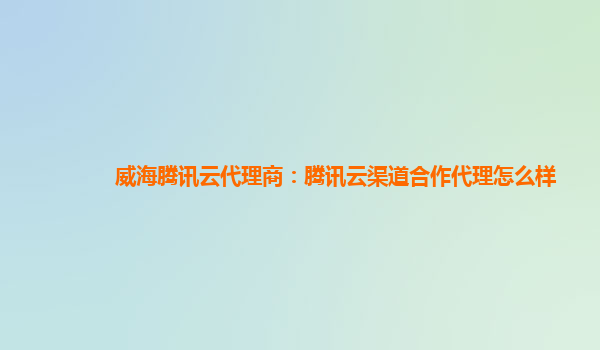 威海腾讯云代理商：腾讯云渠道合作代理怎么样