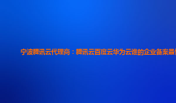 宁波腾讯云代理商：腾讯云百度云华为云谁的企业备案最快