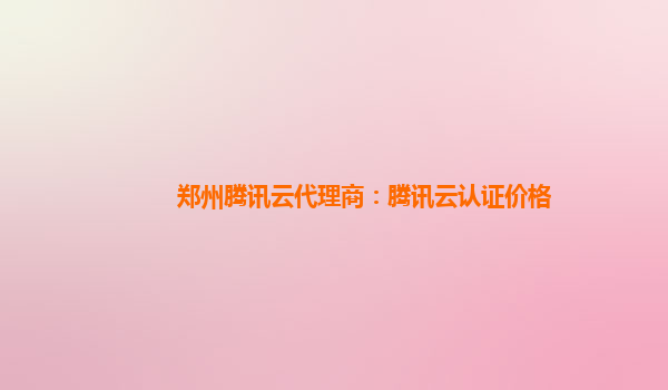 郑州腾讯云代理商：腾讯云认证价格