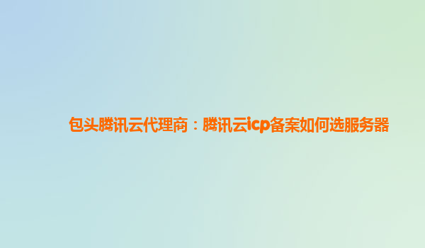 包头腾讯云代理商：腾讯云icp备案如何选服务器