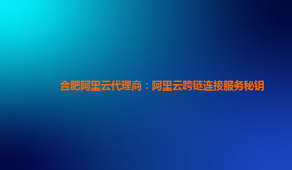 合肥阿里云代理商：阿里云跨链连接服务秘钥