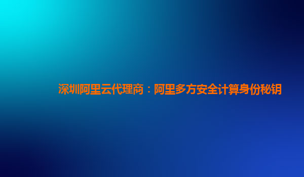 深圳阿里云代理商：阿里多方安全计算身份秘钥