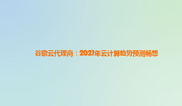 谷歌云代理商：2021年云计算趋势预测畅想