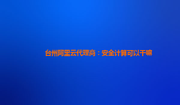 台州阿里云代理商：安全计算可以干嘛
