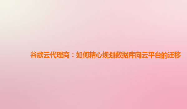 谷歌云代理商：如何精心规划数据库向云平台的迁移