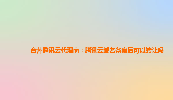 台州腾讯云代理商：腾讯云域名备案后可以转让吗