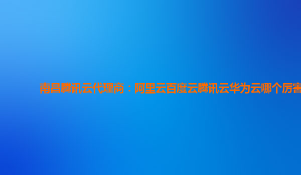 南昌腾讯云代理商：阿里云百度云腾讯云华为云哪个厉害