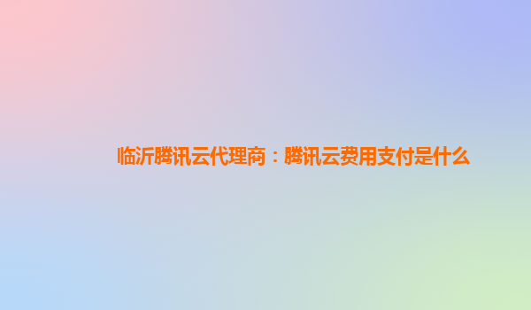 临沂腾讯云代理商：腾讯云费用支付是什么