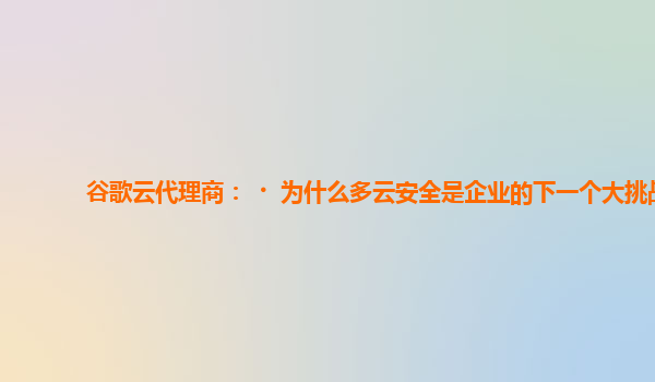 谷歌云代理商：﻿为什么多云安全是企业的下一个大挑战