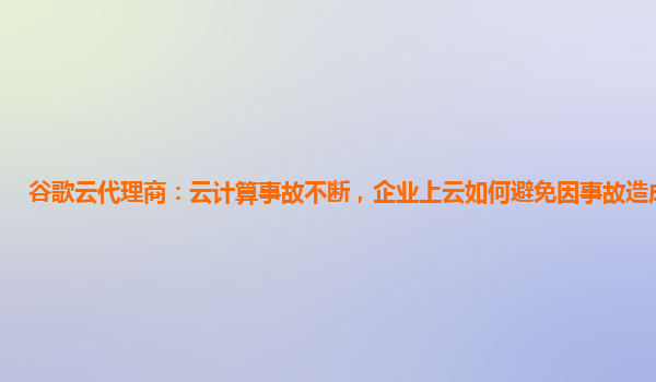 谷歌云代理商：云计算事故不断，企业上云如何避免因事故造成损失?