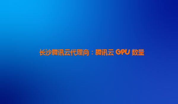 长沙腾讯云代理商：腾讯云 GPU 数量