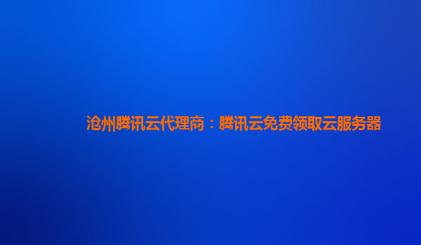 沧州腾讯云代理商：腾讯云免费领取云服务器