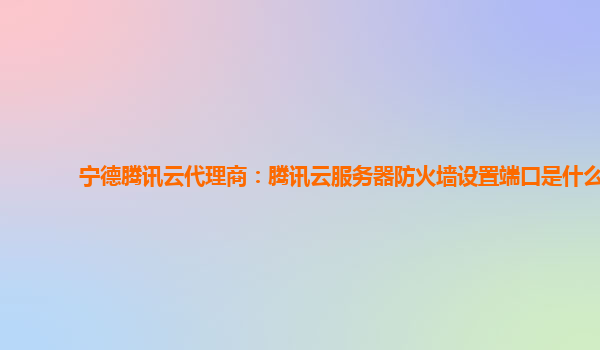 宁德腾讯云代理商：腾讯云服务器防火墙设置端口是什么