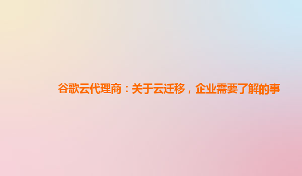 谷歌云代理商：关于云迁移，企业需要了解的事