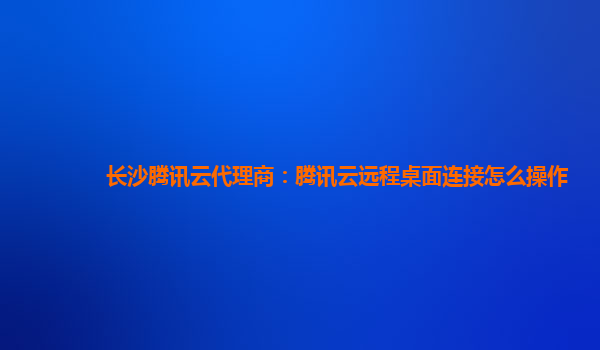 长沙腾讯云代理商：腾讯云远程桌面连接怎么操作