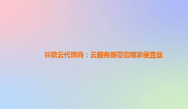 谷歌云代理商：云服务器带宽哪家便宜些