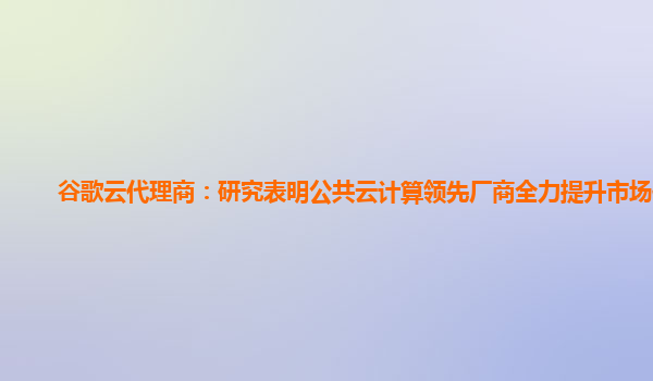 谷歌云代理商：研究表明公共云计算领先厂商全力提升市场份额