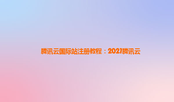 腾讯云国际站注册教程：2021腾讯云