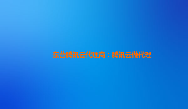 东营腾讯云代理商：腾讯云做代理