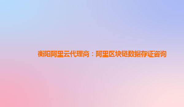 衡阳阿里云代理商：阿里区块链数据存证咨询