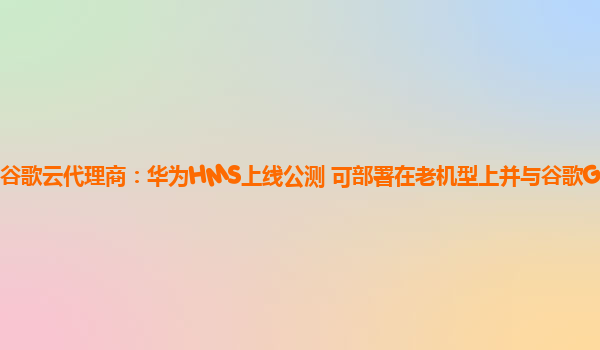 谷歌云代理商：华为HMS上线公测 可部署在老机型上并与谷歌GMS共存