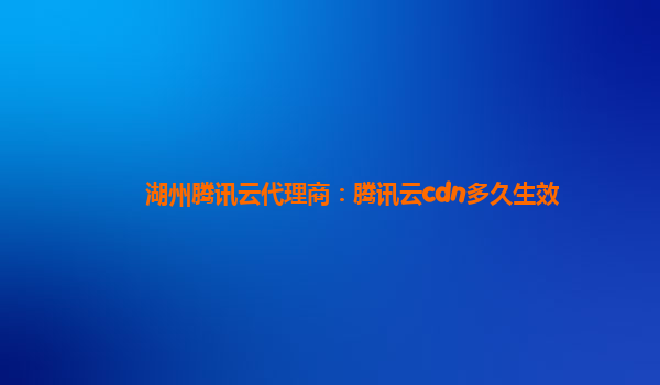湖州腾讯云代理商：腾讯云cdn多久生效