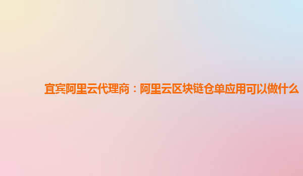 宜宾阿里云代理商：阿里云区块链仓单应用可以做什么