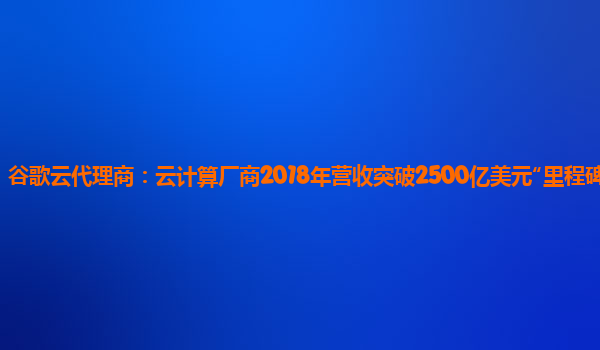 谷歌云代理商：云计算厂商2018年营收突破2500亿美元“里程碑”