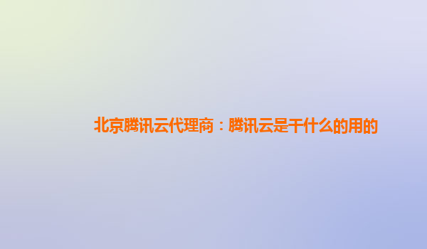 北京腾讯云代理商：腾讯云是干什么的用的