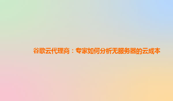 谷歌云代理商：专家如何分析无服务器的云成本